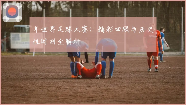 年世界足球大赛：精彩回顾与历史性时刻全解析