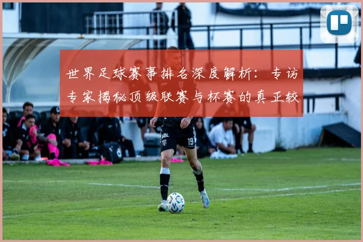世界足球赛事排名深度解析：专访专家揭秘顶级联赛与杯赛的真正较量