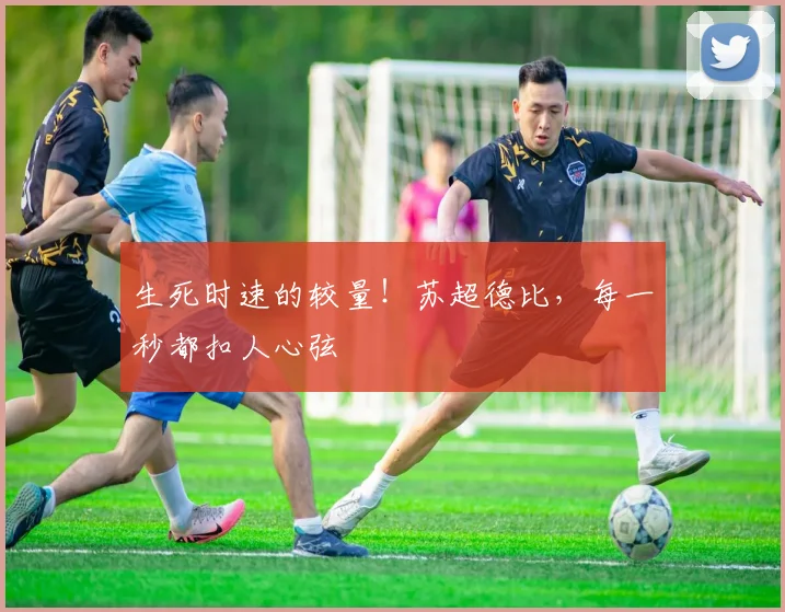 生死时速的较量！苏超德比，每一秒都扣人心弦