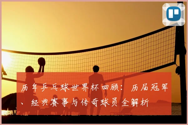 历年乒乓球世界杯回顾：历届冠军、经典赛事与传奇球员全解析