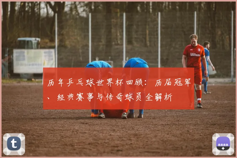 历年乒乓球世界杯回顾：历届冠军、经典赛事与传奇球员全解析
