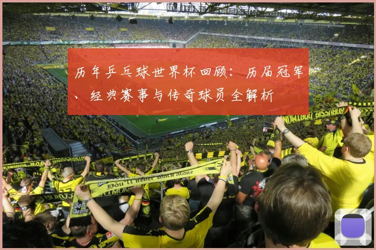 历年乒乓球世界杯回顾：历届冠军、经典赛事与传奇球员全解析