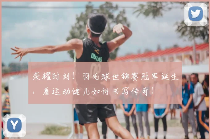 荣耀时刻！羽毛球世锦赛冠军诞生，看运动健儿如何书写传奇！